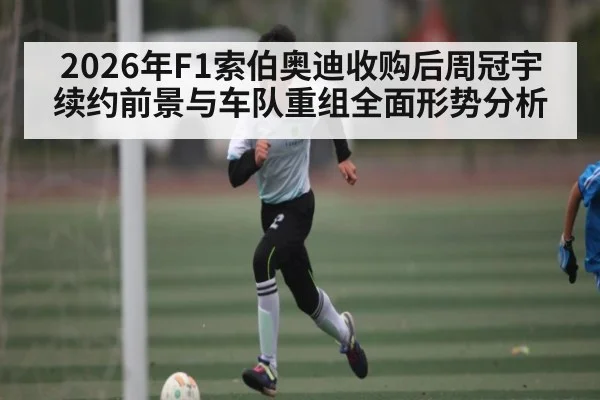 2026年F1索伯奥迪收购后周冠宇续约前景与车队重组全面形势分析